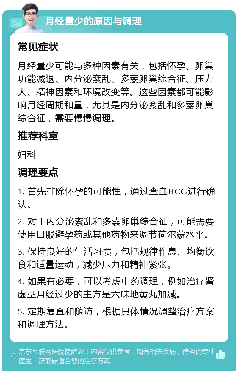 月经量少的原因与调理 常见症状 月经量少可能与多种因素有关，包括怀孕、卵巢功能减退、内分泌紊乱、多囊卵巢综合征、压力大、精神因素和环境改变等。这些因素都可能影响月经周期和量，尤其是内分泌紊乱和多囊卵巢综合征，需要慢慢调理。 推荐科室 妇科 调理要点 1. 首先排除怀孕的可能性，通过查血HCG进行确认。 2. 对于内分泌紊乱和多囊卵巢综合征，可能需要使用口服避孕药或其他药物来调节荷尔蒙水平。 3. 保持良好的生活习惯，包括规律作息、均衡饮食和适量运动，减少压力和精神紧张。 4. 如果有必要，可以考虑中药调理，例如治疗肾虚型月经过少的主方是六味地黄丸加减。 5. 定期复查和随访，根据具体情况调整治疗方案和调理方法。