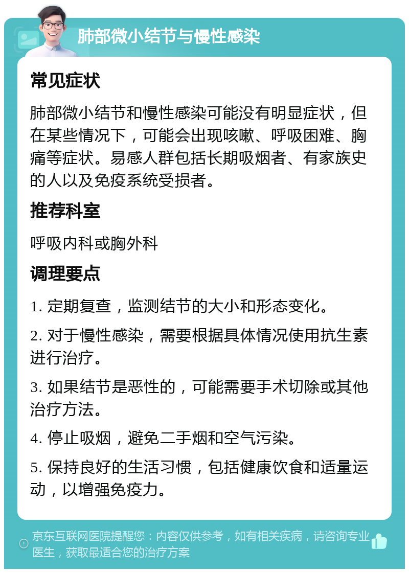 肺部微小结节与慢性感染 常见症状 肺部微小结节和慢性感染可能没有明显症状，但在某些情况下，可能会出现咳嗽、呼吸困难、胸痛等症状。易感人群包括长期吸烟者、有家族史的人以及免疫系统受损者。 推荐科室 呼吸内科或胸外科 调理要点 1. 定期复查，监测结节的大小和形态变化。 2. 对于慢性感染，需要根据具体情况使用抗生素进行治疗。 3. 如果结节是恶性的，可能需要手术切除或其他治疗方法。 4. 停止吸烟，避免二手烟和空气污染。 5. 保持良好的生活习惯，包括健康饮食和适量运动，以增强免疫力。