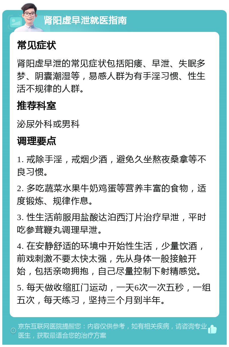 肾阳虚早泄就医指南 常见症状 肾阳虚早泄的常见症状包括阳痿、早泄、失眠多梦、阴囊潮湿等，易感人群为有手淫习惯、性生活不规律的人群。 推荐科室 泌尿外科或男科 调理要点 1. 戒除手淫，戒烟少酒，避免久坐熬夜桑拿等不良习惯。 2. 多吃蔬菜水果牛奶鸡蛋等营养丰富的食物，适度锻炼、规律作息。 3. 性生活前服用盐酸达泊西汀片治疗早泄，平时吃参茸鞭丸调理早泄。 4. 在安静舒适的环境中开始性生活，少量饮酒，前戏刺激不要太快太强，先从身体一般接触开始，包括亲吻拥抱，自己尽量控制下射精感觉。 5. 每天做收缩肛门运动，一天6次一次五秒，一组五次，每天练习，坚持三个月到半年。