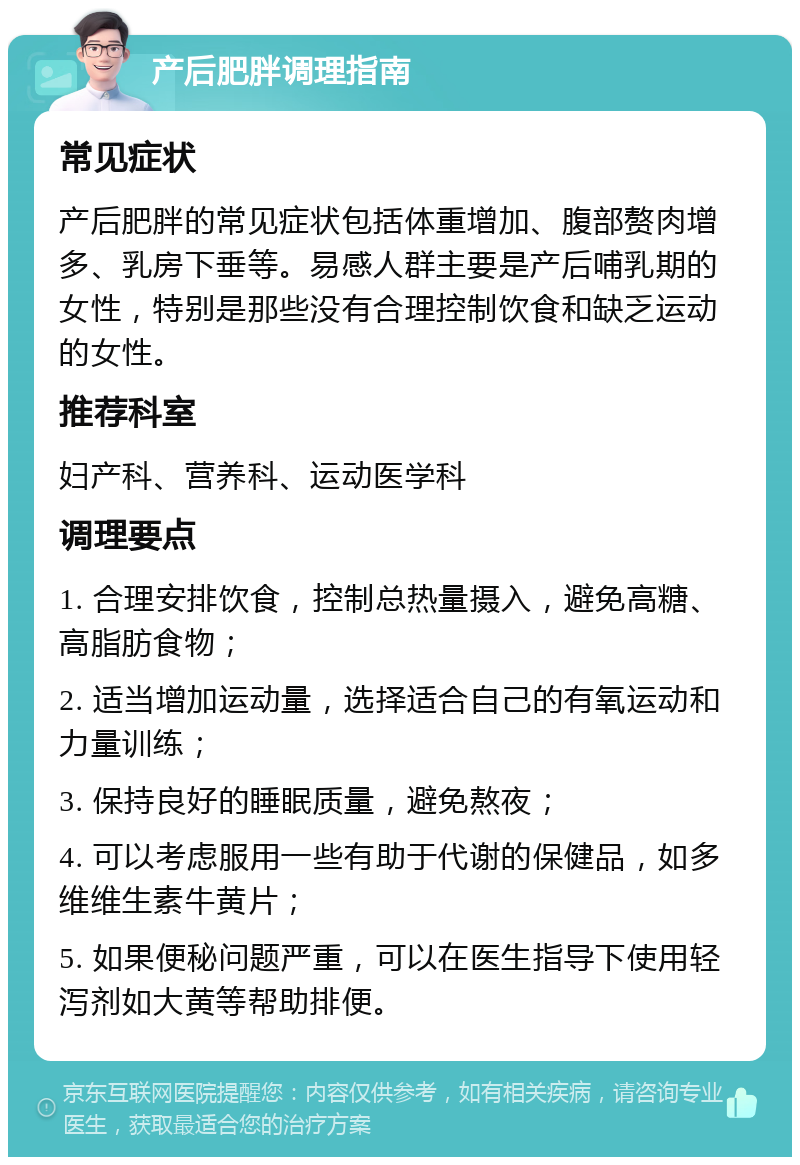 产后肥胖调理指南 常见症状 产后肥胖的常见症状包括体重增加、腹部赘肉增多、乳房下垂等。易感人群主要是产后哺乳期的女性，特别是那些没有合理控制饮食和缺乏运动的女性。 推荐科室 妇产科、营养科、运动医学科 调理要点 1. 合理安排饮食，控制总热量摄入，避免高糖、高脂肪食物； 2. 适当增加运动量，选择适合自己的有氧运动和力量训练； 3. 保持良好的睡眠质量，避免熬夜； 4. 可以考虑服用一些有助于代谢的保健品，如多维维生素牛黄片； 5. 如果便秘问题严重，可以在医生指导下使用轻泻剂如大黄等帮助排便。