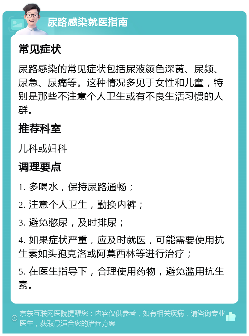 尿路感染就医指南 常见症状 尿路感染的常见症状包括尿液颜色深黄、尿频、尿急、尿痛等。这种情况多见于女性和儿童，特别是那些不注意个人卫生或有不良生活习惯的人群。 推荐科室 儿科或妇科 调理要点 1. 多喝水，保持尿路通畅； 2. 注意个人卫生，勤换内裤； 3. 避免憋尿，及时排尿； 4. 如果症状严重，应及时就医，可能需要使用抗生素如头孢克洛或阿莫西林等进行治疗； 5. 在医生指导下，合理使用药物，避免滥用抗生素。