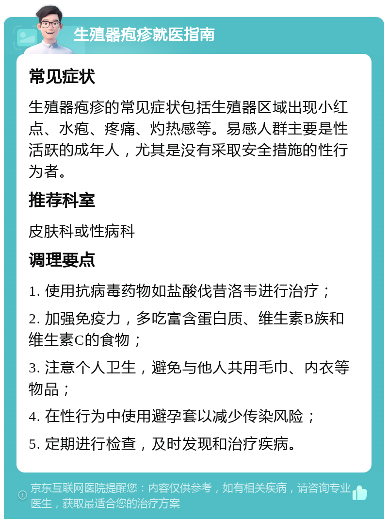 生殖器疱疹就医指南 常见症状 生殖器疱疹的常见症状包括生殖器区域出现小红点、水疱、疼痛、灼热感等。易感人群主要是性活跃的成年人，尤其是没有采取安全措施的性行为者。 推荐科室 皮肤科或性病科 调理要点 1. 使用抗病毒药物如盐酸伐昔洛韦进行治疗； 2. 加强免疫力，多吃富含蛋白质、维生素B族和维生素C的食物； 3. 注意个人卫生，避免与他人共用毛巾、内衣等物品； 4. 在性行为中使用避孕套以减少传染风险； 5. 定期进行检查，及时发现和治疗疾病。