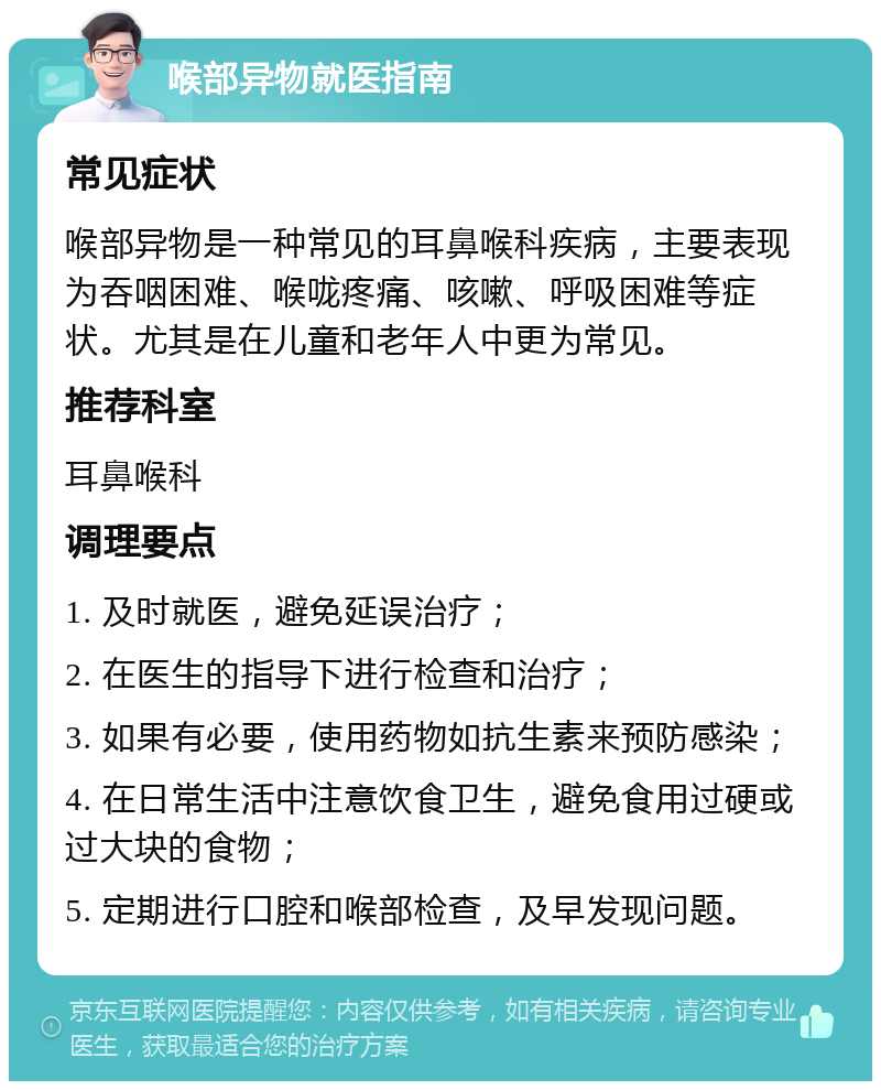 喉部异物就医指南 常见症状 喉部异物是一种常见的耳鼻喉科疾病，主要表现为吞咽困难、喉咙疼痛、咳嗽、呼吸困难等症状。尤其是在儿童和老年人中更为常见。 推荐科室 耳鼻喉科 调理要点 1. 及时就医，避免延误治疗； 2. 在医生的指导下进行检查和治疗； 3. 如果有必要，使用药物如抗生素来预防感染； 4. 在日常生活中注意饮食卫生，避免食用过硬或过大块的食物； 5. 定期进行口腔和喉部检查，及早发现问题。