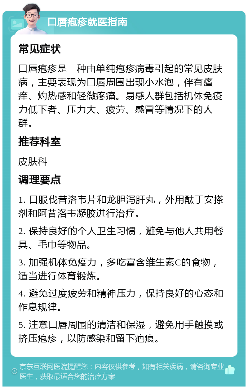 口唇疱疹就医指南 常见症状 口唇疱疹是一种由单纯疱疹病毒引起的常见皮肤病，主要表现为口唇周围出现小水泡，伴有瘙痒、灼热感和轻微疼痛。易感人群包括机体免疫力低下者、压力大、疲劳、感冒等情况下的人群。 推荐科室 皮肤科 调理要点 1. 口服伐昔洛韦片和龙胆泻肝丸，外用酞丁安搽剂和阿昔洛韦凝胶进行治疗。 2. 保持良好的个人卫生习惯，避免与他人共用餐具、毛巾等物品。 3. 加强机体免疫力，多吃富含维生素C的食物，适当进行体育锻炼。 4. 避免过度疲劳和精神压力，保持良好的心态和作息规律。 5. 注意口唇周围的清洁和保湿，避免用手触摸或挤压疱疹，以防感染和留下疤痕。