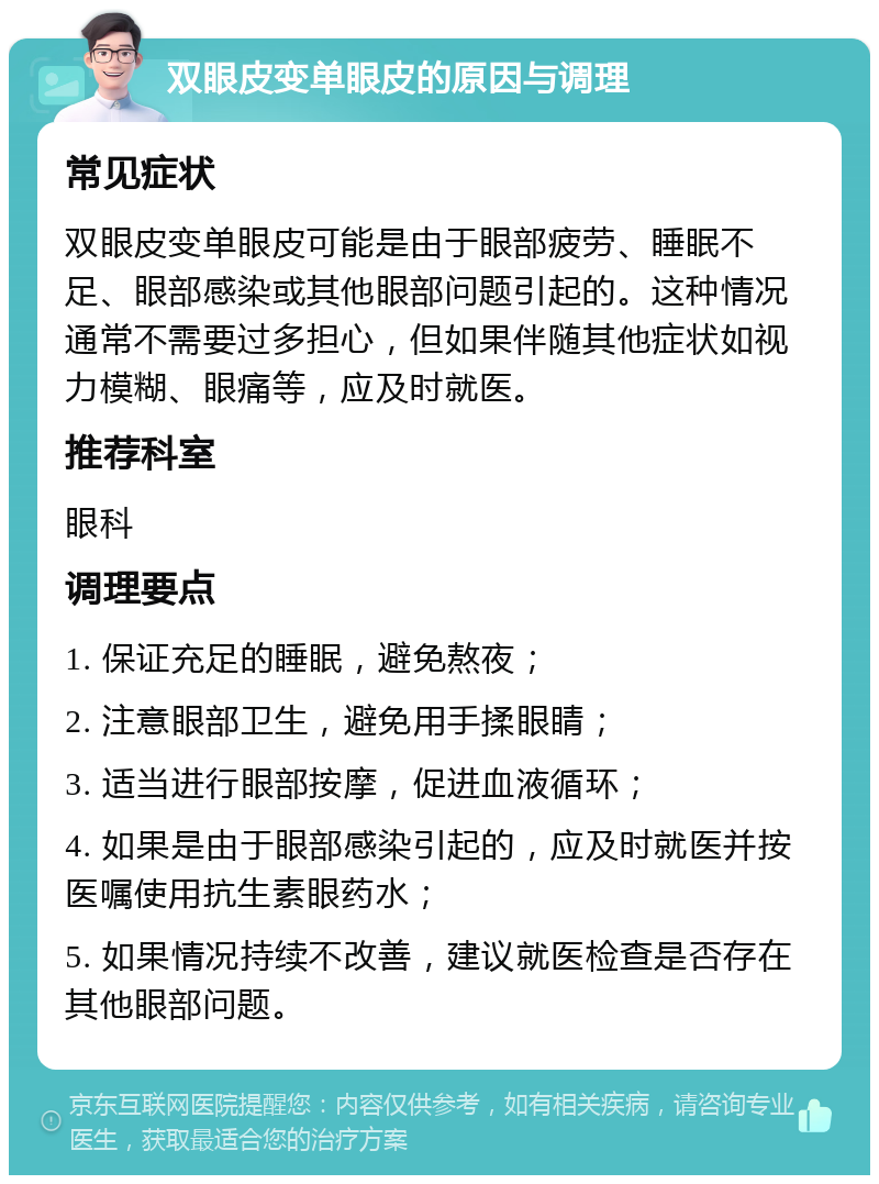 双眼皮变单眼皮的原因与调理 常见症状 双眼皮变单眼皮可能是由于眼部疲劳、睡眠不足、眼部感染或其他眼部问题引起的。这种情况通常不需要过多担心，但如果伴随其他症状如视力模糊、眼痛等，应及时就医。 推荐科室 眼科 调理要点 1. 保证充足的睡眠，避免熬夜； 2. 注意眼部卫生，避免用手揉眼睛； 3. 适当进行眼部按摩，促进血液循环； 4. 如果是由于眼部感染引起的，应及时就医并按医嘱使用抗生素眼药水； 5. 如果情况持续不改善，建议就医检查是否存在其他眼部问题。