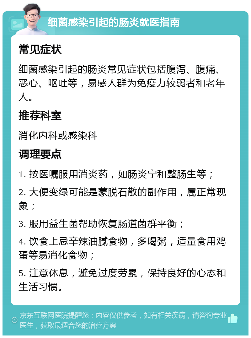 细菌感染引起的肠炎就医指南 常见症状 细菌感染引起的肠炎常见症状包括腹泻、腹痛、恶心、呕吐等，易感人群为免疫力较弱者和老年人。 推荐科室 消化内科或感染科 调理要点 1. 按医嘱服用消炎药，如肠炎宁和整肠生等； 2. 大便变绿可能是蒙脱石散的副作用，属正常现象； 3. 服用益生菌帮助恢复肠道菌群平衡； 4. 饮食上忌辛辣油腻食物，多喝粥，适量食用鸡蛋等易消化食物； 5. 注意休息，避免过度劳累，保持良好的心态和生活习惯。