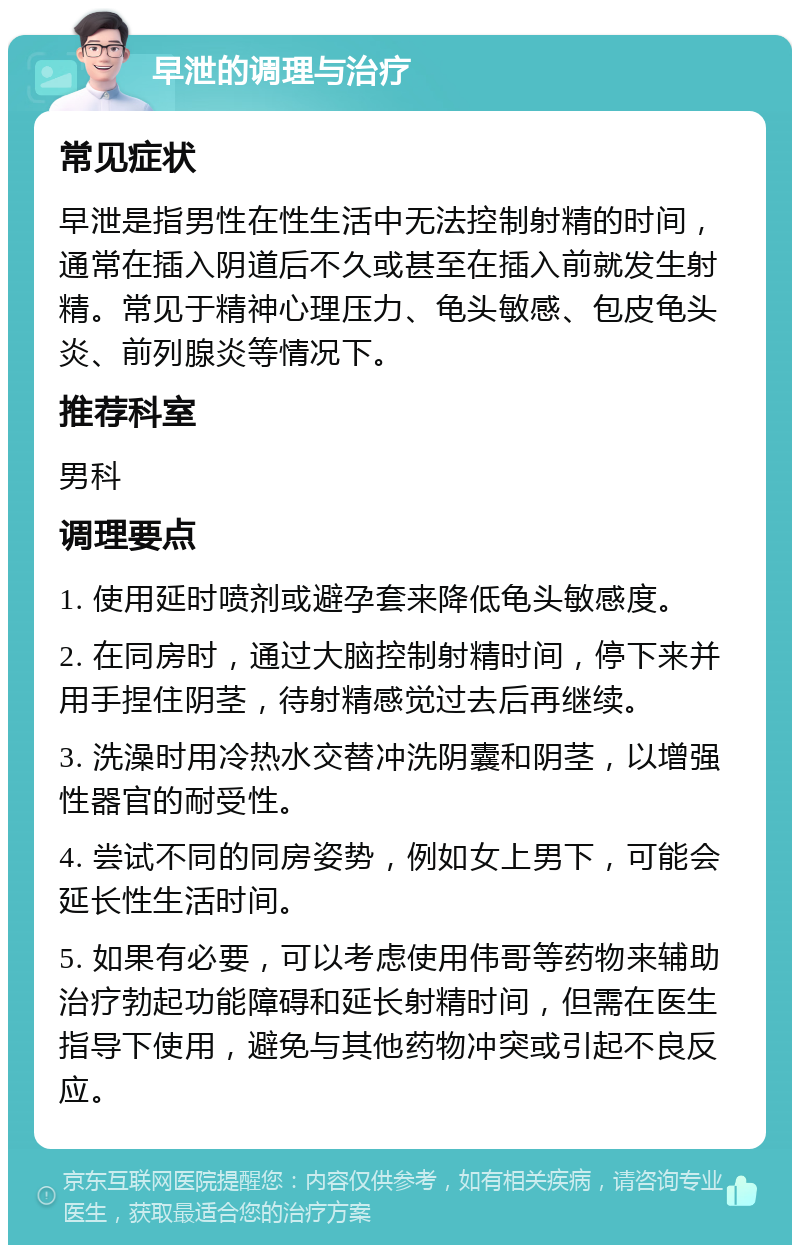 早泄的调理与治疗 常见症状 早泄是指男性在性生活中无法控制射精的时间，通常在插入阴道后不久或甚至在插入前就发生射精。常见于精神心理压力、龟头敏感、包皮龟头炎、前列腺炎等情况下。 推荐科室 男科 调理要点 1. 使用延时喷剂或避孕套来降低龟头敏感度。 2. 在同房时，通过大脑控制射精时间，停下来并用手捏住阴茎，待射精感觉过去后再继续。 3. 洗澡时用冷热水交替冲洗阴囊和阴茎，以增强性器官的耐受性。 4. 尝试不同的同房姿势，例如女上男下，可能会延长性生活时间。 5. 如果有必要，可以考虑使用伟哥等药物来辅助治疗勃起功能障碍和延长射精时间，但需在医生指导下使用，避免与其他药物冲突或引起不良反应。