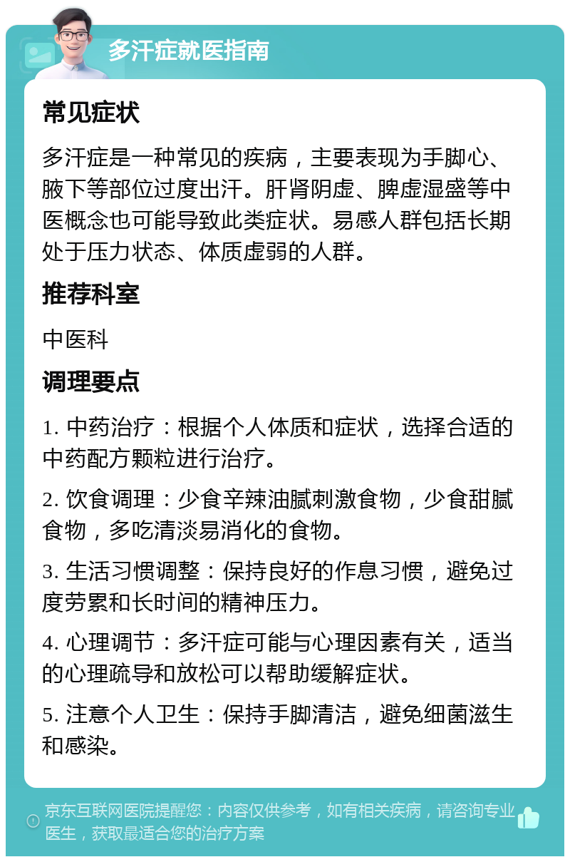 多汗症就医指南 常见症状 多汗症是一种常见的疾病，主要表现为手脚心、腋下等部位过度出汗。肝肾阴虚、脾虚湿盛等中医概念也可能导致此类症状。易感人群包括长期处于压力状态、体质虚弱的人群。 推荐科室 中医科 调理要点 1. 中药治疗：根据个人体质和症状，选择合适的中药配方颗粒进行治疗。 2. 饮食调理：少食辛辣油腻刺激食物，少食甜腻食物，多吃清淡易消化的食物。 3. 生活习惯调整：保持良好的作息习惯，避免过度劳累和长时间的精神压力。 4. 心理调节：多汗症可能与心理因素有关，适当的心理疏导和放松可以帮助缓解症状。 5. 注意个人卫生：保持手脚清洁，避免细菌滋生和感染。