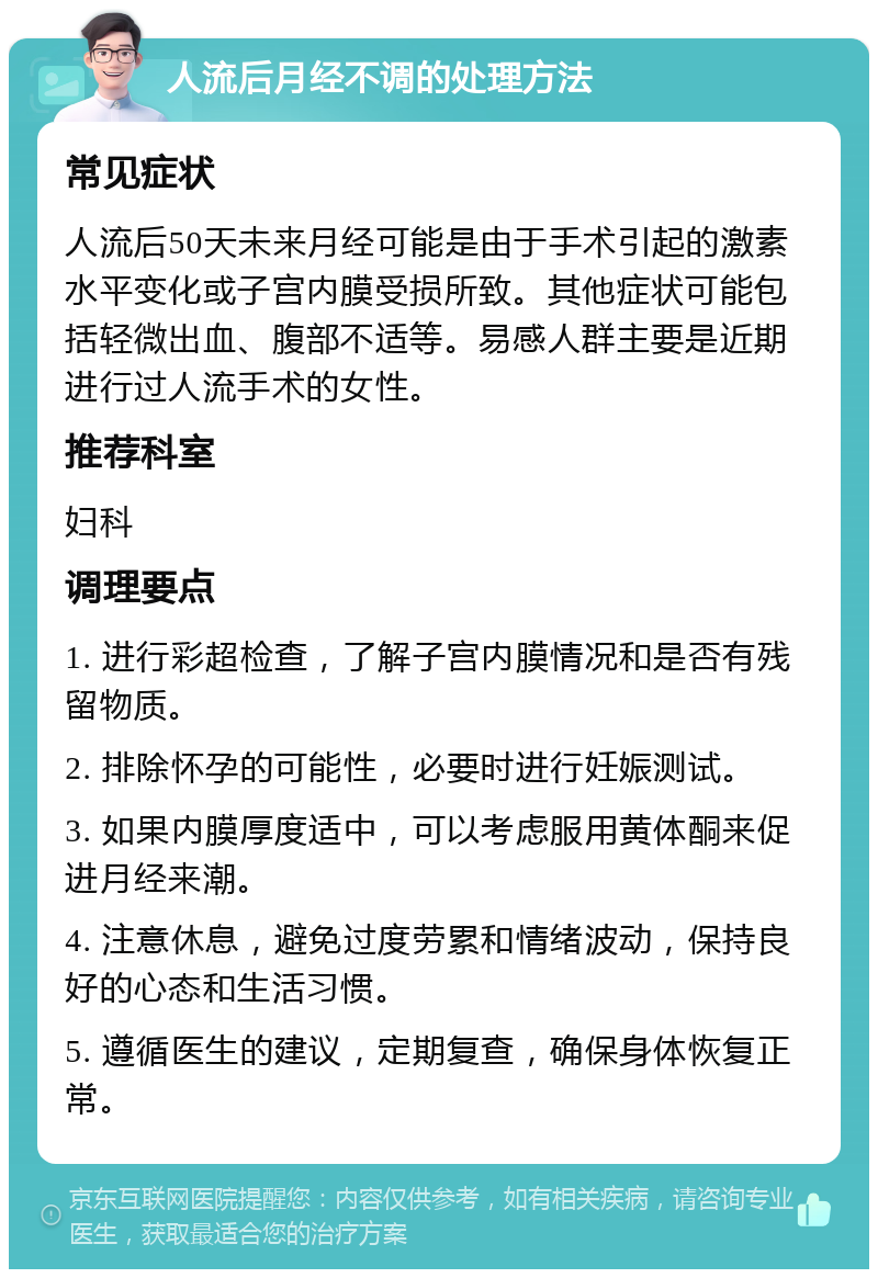 人流后月经不调的处理方法 常见症状 人流后50天未来月经可能是由于手术引起的激素水平变化或子宫内膜受损所致。其他症状可能包括轻微出血、腹部不适等。易感人群主要是近期进行过人流手术的女性。 推荐科室 妇科 调理要点 1. 进行彩超检查，了解子宫内膜情况和是否有残留物质。 2. 排除怀孕的可能性，必要时进行妊娠测试。 3. 如果内膜厚度适中，可以考虑服用黄体酮来促进月经来潮。 4. 注意休息，避免过度劳累和情绪波动，保持良好的心态和生活习惯。 5. 遵循医生的建议，定期复查，确保身体恢复正常。