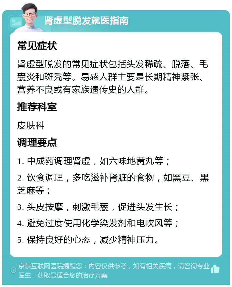 肾虚型脱发就医指南 常见症状 肾虚型脱发的常见症状包括头发稀疏、脱落、毛囊炎和斑秃等。易感人群主要是长期精神紧张、营养不良或有家族遗传史的人群。 推荐科室 皮肤科 调理要点 1. 中成药调理肾虚，如六味地黄丸等； 2. 饮食调理，多吃滋补肾脏的食物，如黑豆、黑芝麻等； 3. 头皮按摩，刺激毛囊，促进头发生长； 4. 避免过度使用化学染发剂和电吹风等； 5. 保持良好的心态，减少精神压力。