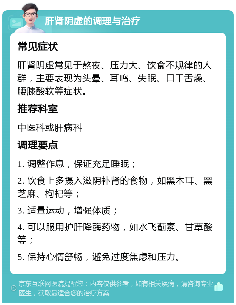 肝肾阴虚的调理与治疗 常见症状 肝肾阴虚常见于熬夜、压力大、饮食不规律的人群，主要表现为头晕、耳鸣、失眠、口干舌燥、腰膝酸软等症状。 推荐科室 中医科或肝病科 调理要点 1. 调整作息，保证充足睡眠； 2. 饮食上多摄入滋阴补肾的食物，如黑木耳、黑芝麻、枸杞等； 3. 适量运动，增强体质； 4. 可以服用护肝降酶药物，如水飞蓟素、甘草酸等； 5. 保持心情舒畅，避免过度焦虑和压力。