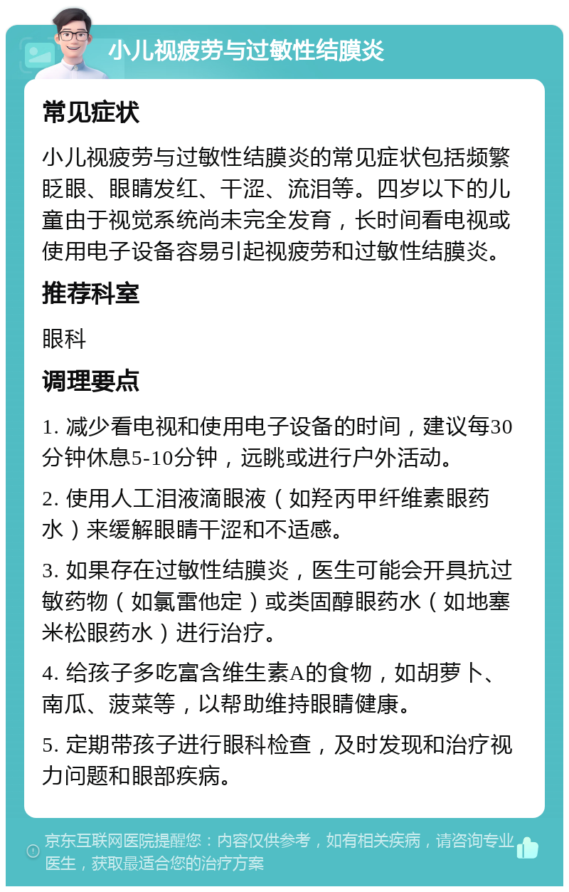 小儿视疲劳与过敏性结膜炎 常见症状 小儿视疲劳与过敏性结膜炎的常见症状包括频繁眨眼、眼睛发红、干涩、流泪等。四岁以下的儿童由于视觉系统尚未完全发育，长时间看电视或使用电子设备容易引起视疲劳和过敏性结膜炎。 推荐科室 眼科 调理要点 1. 减少看电视和使用电子设备的时间，建议每30分钟休息5-10分钟，远眺或进行户外活动。 2. 使用人工泪液滴眼液（如羟丙甲纤维素眼药水）来缓解眼睛干涩和不适感。 3. 如果存在过敏性结膜炎，医生可能会开具抗过敏药物（如氯雷他定）或类固醇眼药水（如地塞米松眼药水）进行治疗。 4. 给孩子多吃富含维生素A的食物，如胡萝卜、南瓜、菠菜等，以帮助维持眼睛健康。 5. 定期带孩子进行眼科检查，及时发现和治疗视力问题和眼部疾病。