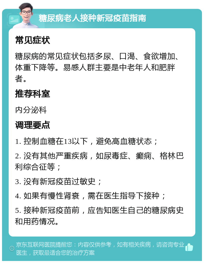 糖尿病老人接种新冠疫苗指南 常见症状 糖尿病的常见症状包括多尿、口渴、食欲增加、体重下降等。易感人群主要是中老年人和肥胖者。 推荐科室 内分泌科 调理要点 1. 控制血糖在13以下，避免高血糖状态； 2. 没有其他严重疾病，如尿毒症、癫痫、格林巴利综合征等； 3. 没有新冠疫苗过敏史； 4. 如果有慢性肾衰，需在医生指导下接种； 5. 接种新冠疫苗前，应告知医生自己的糖尿病史和用药情况。