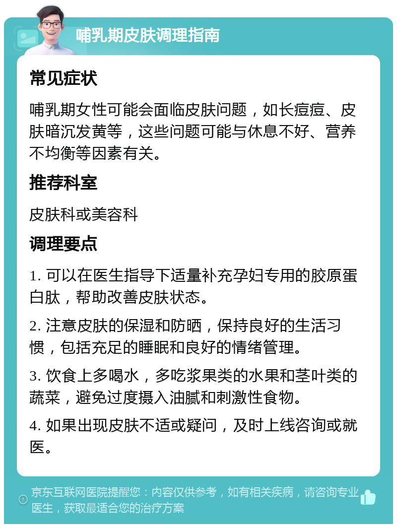 哺乳期皮肤调理指南 常见症状 哺乳期女性可能会面临皮肤问题，如长痘痘、皮肤暗沉发黄等，这些问题可能与休息不好、营养不均衡等因素有关。 推荐科室 皮肤科或美容科 调理要点 1. 可以在医生指导下适量补充孕妇专用的胶原蛋白肽，帮助改善皮肤状态。 2. 注意皮肤的保湿和防晒，保持良好的生活习惯，包括充足的睡眠和良好的情绪管理。 3. 饮食上多喝水，多吃浆果类的水果和茎叶类的蔬菜，避免过度摄入油腻和刺激性食物。 4. 如果出现皮肤不适或疑问，及时上线咨询或就医。