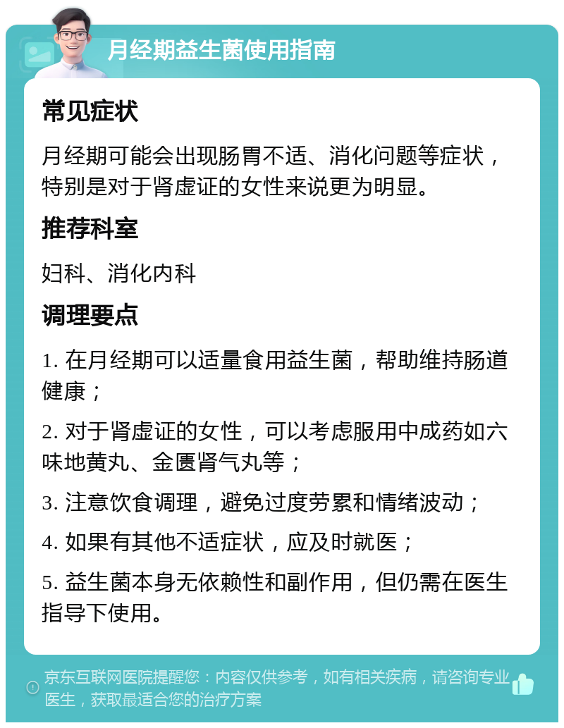 月经期益生菌使用指南 常见症状 月经期可能会出现肠胃不适、消化问题等症状，特别是对于肾虚证的女性来说更为明显。 推荐科室 妇科、消化内科 调理要点 1. 在月经期可以适量食用益生菌，帮助维持肠道健康； 2. 对于肾虚证的女性，可以考虑服用中成药如六味地黄丸、金匮肾气丸等； 3. 注意饮食调理，避免过度劳累和情绪波动； 4. 如果有其他不适症状，应及时就医； 5. 益生菌本身无依赖性和副作用，但仍需在医生指导下使用。