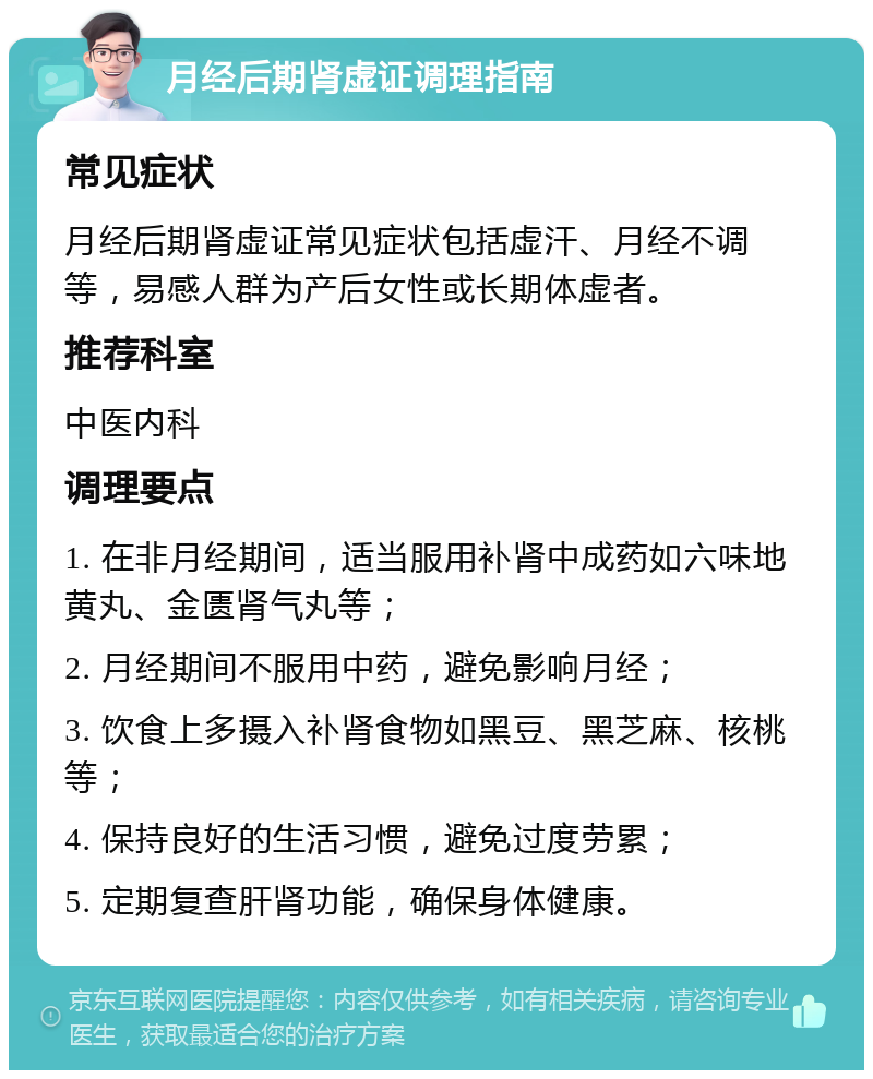 月经后期肾虚证调理指南 常见症状 月经后期肾虚证常见症状包括虚汗、月经不调等，易感人群为产后女性或长期体虚者。 推荐科室 中医内科 调理要点 1. 在非月经期间，适当服用补肾中成药如六味地黄丸、金匮肾气丸等； 2. 月经期间不服用中药，避免影响月经； 3. 饮食上多摄入补肾食物如黑豆、黑芝麻、核桃等； 4. 保持良好的生活习惯，避免过度劳累； 5. 定期复查肝肾功能，确保身体健康。