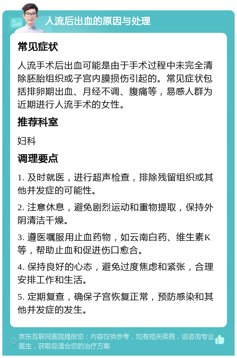 人流后出血的原因与处理 常见症状 人流手术后出血可能是由于手术过程中未完全清除胚胎组织或子宫内膜损伤引起的。常见症状包括排卵期出血、月经不调、腹痛等，易感人群为近期进行人流手术的女性。 推荐科室 妇科 调理要点 1. 及时就医，进行超声检查，排除残留组织或其他并发症的可能性。 2. 注意休息，避免剧烈运动和重物提取，保持外阴清洁干燥。 3. 遵医嘱服用止血药物，如云南白药、维生素K等，帮助止血和促进伤口愈合。 4. 保持良好的心态，避免过度焦虑和紧张，合理安排工作和生活。 5. 定期复查，确保子宫恢复正常，预防感染和其他并发症的发生。