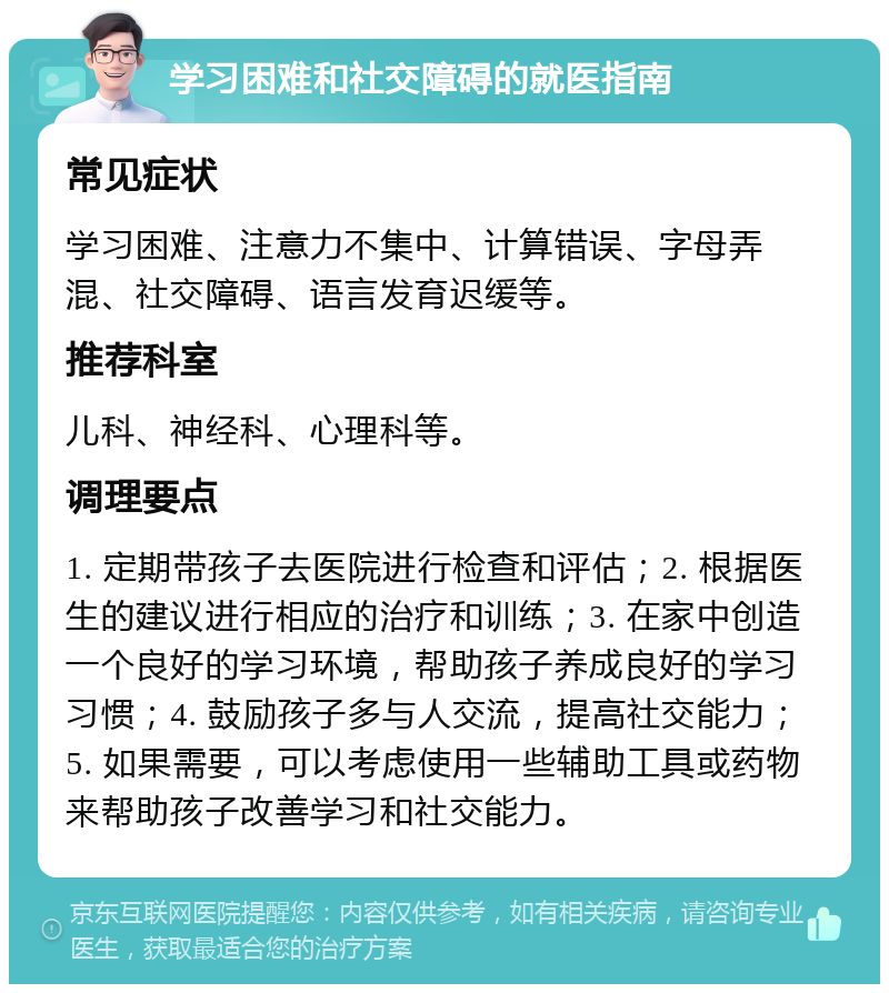 学习困难和社交障碍的就医指南 常见症状 学习困难、注意力不集中、计算错误、字母弄混、社交障碍、语言发育迟缓等。 推荐科室 儿科、神经科、心理科等。 调理要点 1. 定期带孩子去医院进行检查和评估；2. 根据医生的建议进行相应的治疗和训练；3. 在家中创造一个良好的学习环境，帮助孩子养成良好的学习习惯；4. 鼓励孩子多与人交流，提高社交能力；5. 如果需要，可以考虑使用一些辅助工具或药物来帮助孩子改善学习和社交能力。