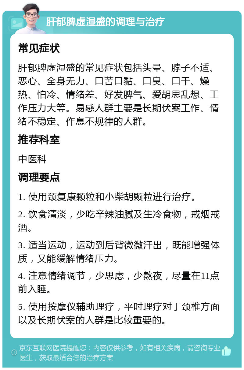 肝郁脾虚湿盛的调理与治疗 常见症状 肝郁脾虚湿盛的常见症状包括头晕、脖子不适、恶心、全身无力、口苦口黏、口臭、口干、燥热、怕冷、情绪差、好发脾气、爱胡思乱想、工作压力大等。易感人群主要是长期伏案工作、情绪不稳定、作息不规律的人群。 推荐科室 中医科 调理要点 1. 使用颈复康颗粒和小柴胡颗粒进行治疗。 2. 饮食清淡，少吃辛辣油腻及生冷食物，戒烟戒酒。 3. 适当运动，运动到后背微微汗出，既能增强体质，又能缓解情绪压力。 4. 注意情绪调节，少思虑，少熬夜，尽量在11点前入睡。 5. 使用按摩仪辅助理疗，平时理疗对于颈椎方面以及长期伏案的人群是比较重要的。