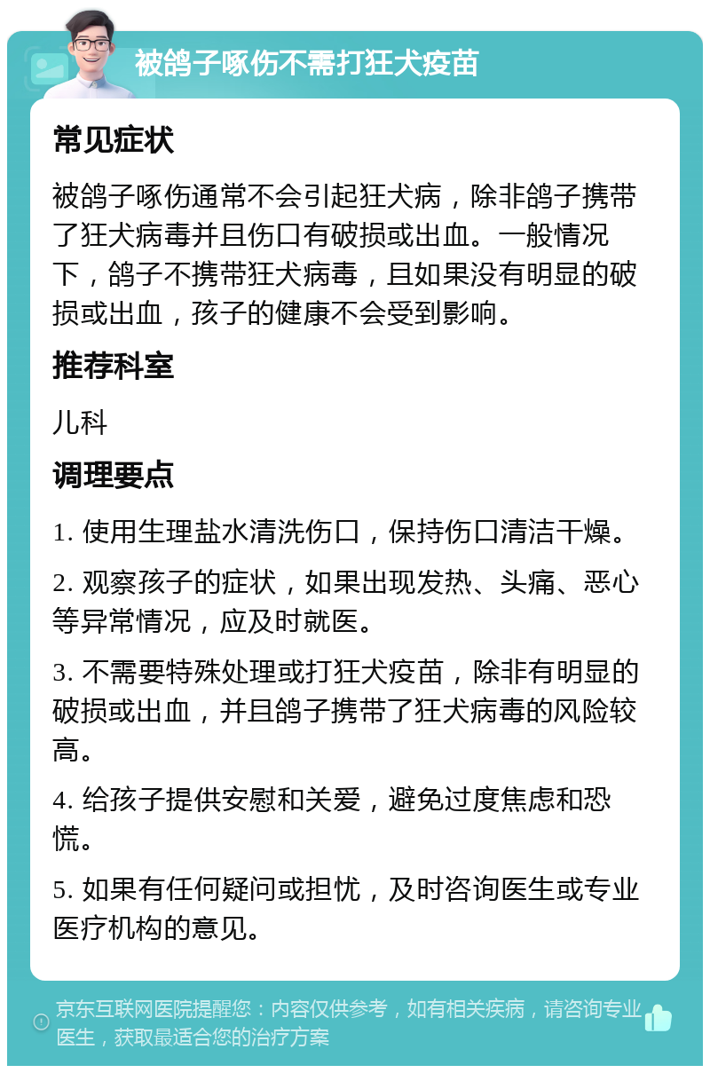 被鸽子啄伤不需打狂犬疫苗 常见症状 被鸽子啄伤通常不会引起狂犬病，除非鸽子携带了狂犬病毒并且伤口有破损或出血。一般情况下，鸽子不携带狂犬病毒，且如果没有明显的破损或出血，孩子的健康不会受到影响。 推荐科室 儿科 调理要点 1. 使用生理盐水清洗伤口，保持伤口清洁干燥。 2. 观察孩子的症状，如果出现发热、头痛、恶心等异常情况，应及时就医。 3. 不需要特殊处理或打狂犬疫苗，除非有明显的破损或出血，并且鸽子携带了狂犬病毒的风险较高。 4. 给孩子提供安慰和关爱，避免过度焦虑和恐慌。 5. 如果有任何疑问或担忧，及时咨询医生或专业医疗机构的意见。