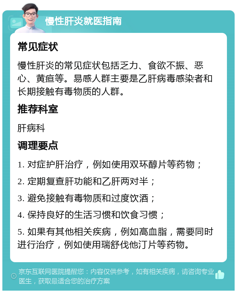 慢性肝炎就医指南 常见症状 慢性肝炎的常见症状包括乏力、食欲不振、恶心、黄疸等。易感人群主要是乙肝病毒感染者和长期接触有毒物质的人群。 推荐科室 肝病科 调理要点 1. 对症护肝治疗，例如使用双环醇片等药物； 2. 定期复查肝功能和乙肝两对半； 3. 避免接触有毒物质和过度饮酒； 4. 保持良好的生活习惯和饮食习惯； 5. 如果有其他相关疾病，例如高血脂，需要同时进行治疗，例如使用瑞舒伐他汀片等药物。