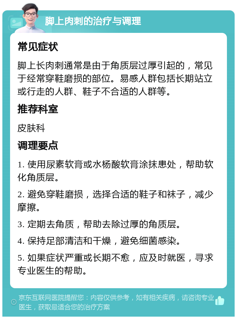 脚上肉刺的治疗与调理 常见症状 脚上长肉刺通常是由于角质层过厚引起的，常见于经常穿鞋磨损的部位。易感人群包括长期站立或行走的人群、鞋子不合适的人群等。 推荐科室 皮肤科 调理要点 1. 使用尿素软膏或水杨酸软膏涂抹患处，帮助软化角质层。 2. 避免穿鞋磨损，选择合适的鞋子和袜子，减少摩擦。 3. 定期去角质，帮助去除过厚的角质层。 4. 保持足部清洁和干燥，避免细菌感染。 5. 如果症状严重或长期不愈，应及时就医，寻求专业医生的帮助。