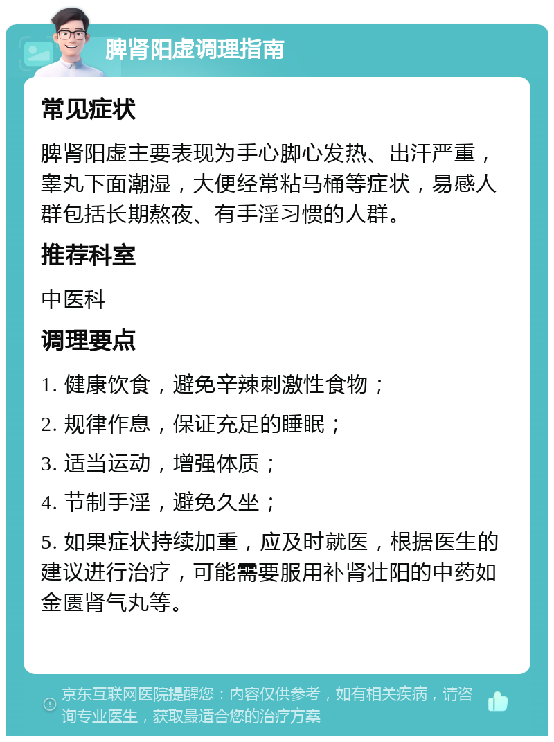 脾肾阳虚调理指南 常见症状 脾肾阳虚主要表现为手心脚心发热、出汗严重，睾丸下面潮湿，大便经常粘马桶等症状，易感人群包括长期熬夜、有手淫习惯的人群。 推荐科室 中医科 调理要点 1. 健康饮食，避免辛辣刺激性食物； 2. 规律作息，保证充足的睡眠； 3. 适当运动，增强体质； 4. 节制手淫，避免久坐； 5. 如果症状持续加重，应及时就医，根据医生的建议进行治疗，可能需要服用补肾壮阳的中药如金匮肾气丸等。