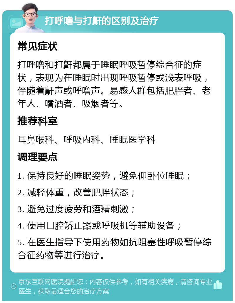 打呼噜与打鼾的区别及治疗 常见症状 打呼噜和打鼾都属于睡眠呼吸暂停综合征的症状，表现为在睡眠时出现呼吸暂停或浅表呼吸，伴随着鼾声或呼噜声。易感人群包括肥胖者、老年人、嗜酒者、吸烟者等。 推荐科室 耳鼻喉科、呼吸内科、睡眠医学科 调理要点 1. 保持良好的睡眠姿势，避免仰卧位睡眠； 2. 减轻体重，改善肥胖状态； 3. 避免过度疲劳和酒精刺激； 4. 使用口腔矫正器或呼吸机等辅助设备； 5. 在医生指导下使用药物如抗阻塞性呼吸暂停综合征药物等进行治疗。