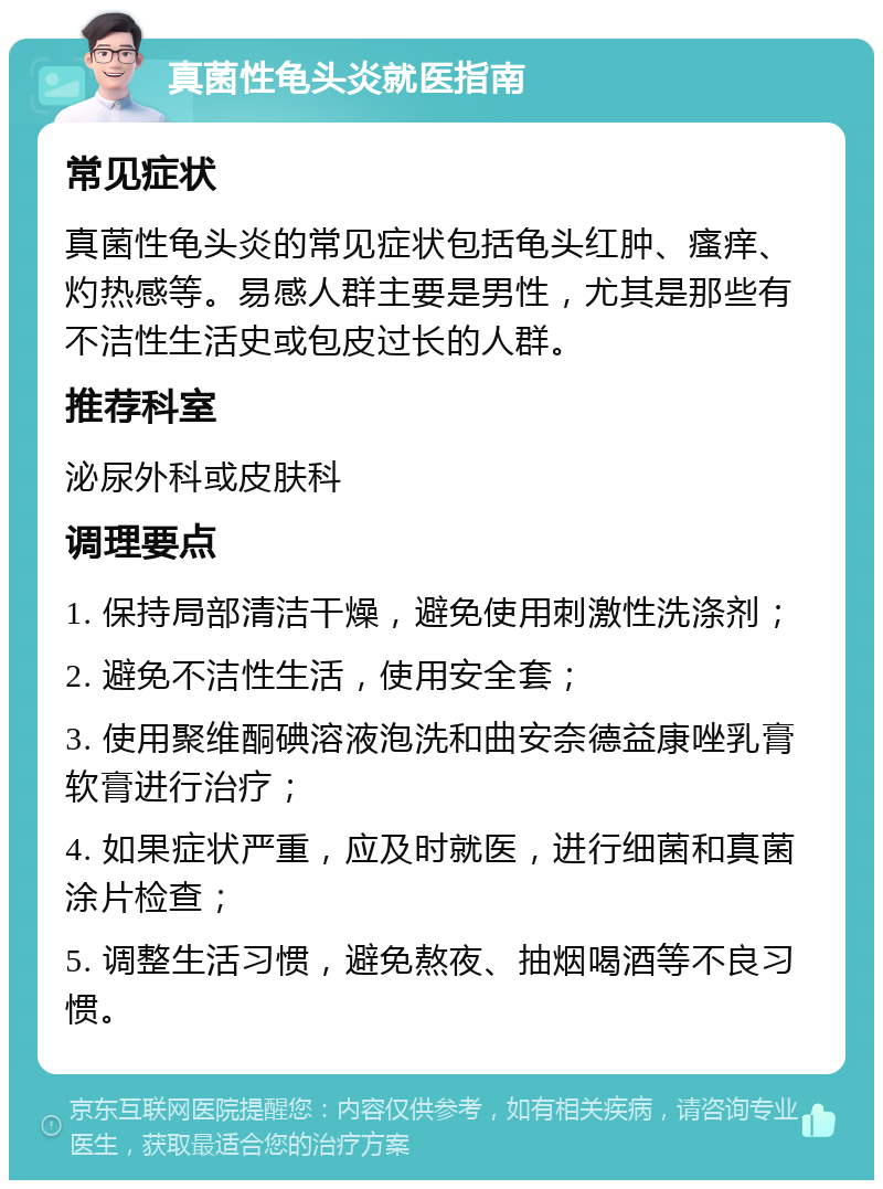 真菌性龟头炎就医指南 常见症状 真菌性龟头炎的常见症状包括龟头红肿、瘙痒、灼热感等。易感人群主要是男性，尤其是那些有不洁性生活史或包皮过长的人群。 推荐科室 泌尿外科或皮肤科 调理要点 1. 保持局部清洁干燥，避免使用刺激性洗涤剂； 2. 避免不洁性生活，使用安全套； 3. 使用聚维酮碘溶液泡洗和曲安奈德益康唑乳膏软膏进行治疗； 4. 如果症状严重，应及时就医，进行细菌和真菌涂片检查； 5. 调整生活习惯，避免熬夜、抽烟喝酒等不良习惯。