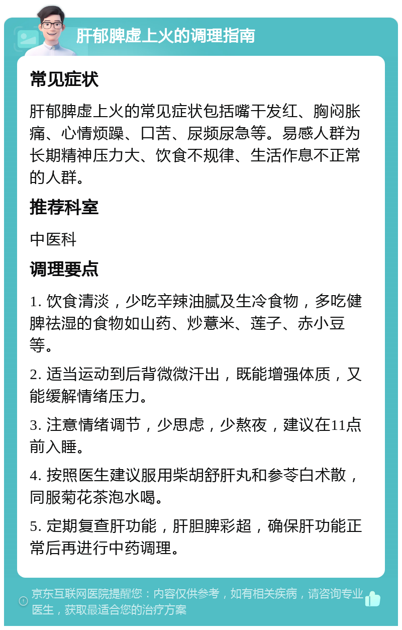 肝郁脾虚上火的调理指南 常见症状 肝郁脾虚上火的常见症状包括嘴干发红、胸闷胀痛、心情烦躁、口苦、尿频尿急等。易感人群为长期精神压力大、饮食不规律、生活作息不正常的人群。 推荐科室 中医科 调理要点 1. 饮食清淡，少吃辛辣油腻及生冷食物，多吃健脾祛湿的食物如山药、炒薏米、莲子、赤小豆等。 2. 适当运动到后背微微汗出，既能增强体质，又能缓解情绪压力。 3. 注意情绪调节，少思虑，少熬夜，建议在11点前入睡。 4. 按照医生建议服用柴胡舒肝丸和参苓白术散，同服菊花茶泡水喝。 5. 定期复查肝功能，肝胆脾彩超，确保肝功能正常后再进行中药调理。