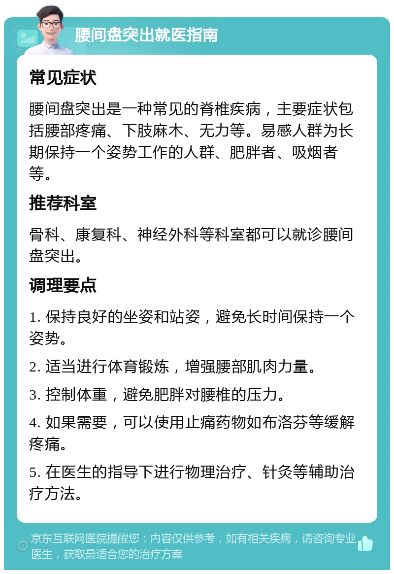 腰间盘突出就医指南 常见症状 腰间盘突出是一种常见的脊椎疾病，主要症状包括腰部疼痛、下肢麻木、无力等。易感人群为长期保持一个姿势工作的人群、肥胖者、吸烟者等。 推荐科室 骨科、康复科、神经外科等科室都可以就诊腰间盘突出。 调理要点 1. 保持良好的坐姿和站姿，避免长时间保持一个姿势。 2. 适当进行体育锻炼，增强腰部肌肉力量。 3. 控制体重，避免肥胖对腰椎的压力。 4. 如果需要，可以使用止痛药物如布洛芬等缓解疼痛。 5. 在医生的指导下进行物理治疗、针灸等辅助治疗方法。