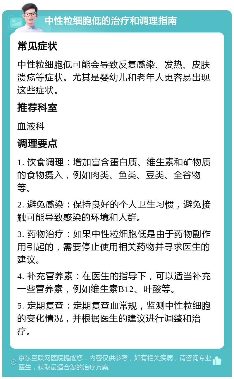 中性粒细胞低的治疗和调理指南 常见症状 中性粒细胞低可能会导致反复感染、发热、皮肤溃疡等症状。尤其是婴幼儿和老年人更容易出现这些症状。 推荐科室 血液科 调理要点 1. 饮食调理：增加富含蛋白质、维生素和矿物质的食物摄入，例如肉类、鱼类、豆类、全谷物等。 2. 避免感染：保持良好的个人卫生习惯，避免接触可能导致感染的环境和人群。 3. 药物治疗：如果中性粒细胞低是由于药物副作用引起的，需要停止使用相关药物并寻求医生的建议。 4. 补充营养素：在医生的指导下，可以适当补充一些营养素，例如维生素B12、叶酸等。 5. 定期复查：定期复查血常规，监测中性粒细胞的变化情况，并根据医生的建议进行调整和治疗。