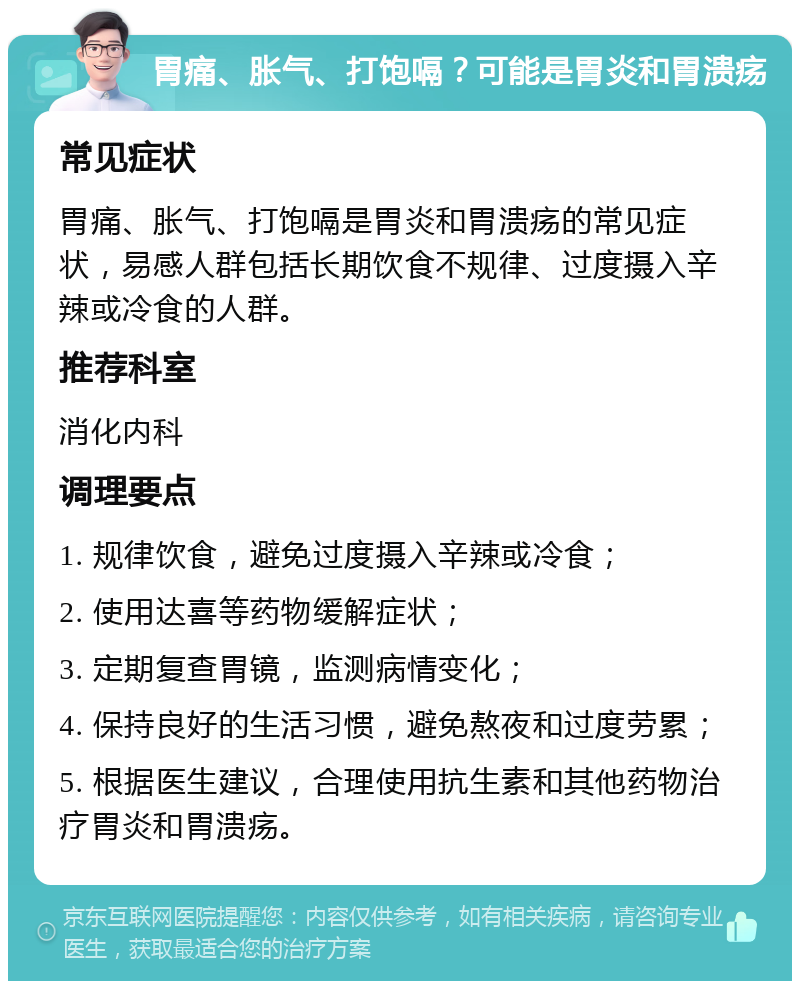 胃痛、胀气、打饱嗝？可能是胃炎和胃溃疡 常见症状 胃痛、胀气、打饱嗝是胃炎和胃溃疡的常见症状，易感人群包括长期饮食不规律、过度摄入辛辣或冷食的人群。 推荐科室 消化内科 调理要点 1. 规律饮食，避免过度摄入辛辣或冷食； 2. 使用达喜等药物缓解症状； 3. 定期复查胃镜，监测病情变化； 4. 保持良好的生活习惯，避免熬夜和过度劳累； 5. 根据医生建议，合理使用抗生素和其他药物治疗胃炎和胃溃疡。