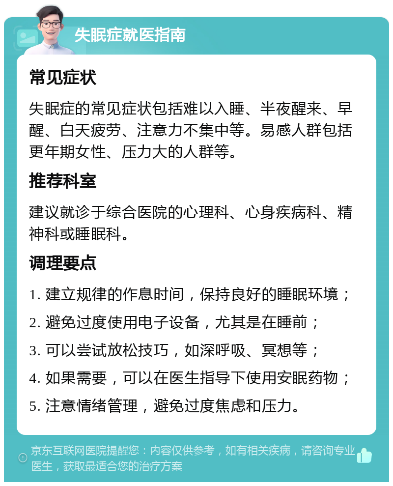 失眠症就医指南 常见症状 失眠症的常见症状包括难以入睡、半夜醒来、早醒、白天疲劳、注意力不集中等。易感人群包括更年期女性、压力大的人群等。 推荐科室 建议就诊于综合医院的心理科、心身疾病科、精神科或睡眠科。 调理要点 1. 建立规律的作息时间，保持良好的睡眠环境； 2. 避免过度使用电子设备，尤其是在睡前； 3. 可以尝试放松技巧，如深呼吸、冥想等； 4. 如果需要，可以在医生指导下使用安眠药物； 5. 注意情绪管理，避免过度焦虑和压力。