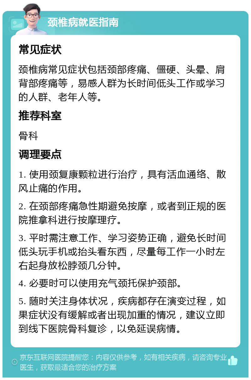 颈椎病就医指南 常见症状 颈椎病常见症状包括颈部疼痛、僵硬、头晕、肩背部疼痛等，易感人群为长时间低头工作或学习的人群、老年人等。 推荐科室 骨科 调理要点 1. 使用颈复康颗粒进行治疗，具有活血通络、散风止痛的作用。 2. 在颈部疼痛急性期避免按摩，或者到正规的医院推拿科进行按摩理疗。 3. 平时需注意工作、学习姿势正确，避免长时间低头玩手机或抬头看东西，尽量每工作一小时左右起身放松脖颈几分钟。 4. 必要时可以使用充气颈托保护颈部。 5. 随时关注身体状况，疾病都存在演变过程，如果症状没有缓解或者出现加重的情况，建议立即到线下医院骨科复诊，以免延误病情。