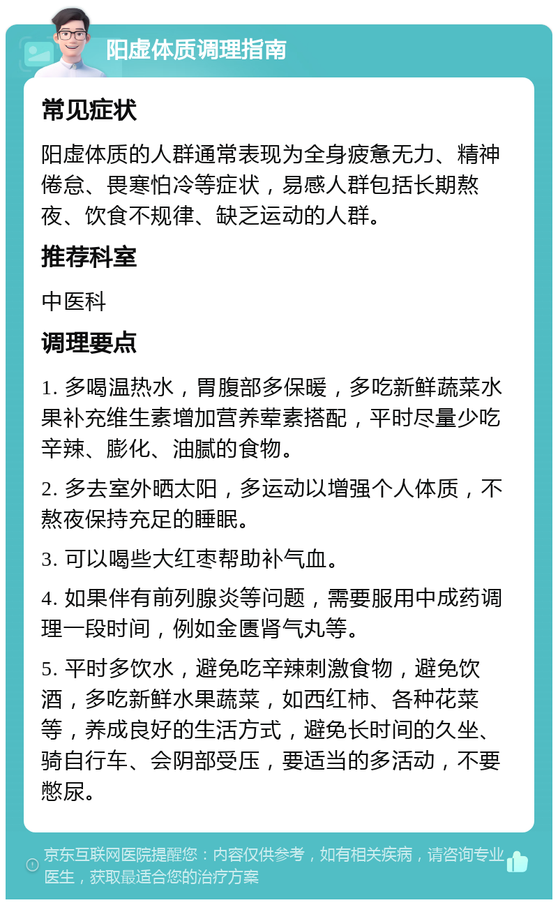 阳虚体质调理指南 常见症状 阳虚体质的人群通常表现为全身疲惫无力、精神倦怠、畏寒怕冷等症状，易感人群包括长期熬夜、饮食不规律、缺乏运动的人群。 推荐科室 中医科 调理要点 1. 多喝温热水，胃腹部多保暖，多吃新鲜蔬菜水果补充维生素增加营养荤素搭配，平时尽量少吃辛辣、膨化、油腻的食物。 2. 多去室外晒太阳，多运动以增强个人体质，不熬夜保持充足的睡眠。 3. 可以喝些大红枣帮助补气血。 4. 如果伴有前列腺炎等问题，需要服用中成药调理一段时间，例如金匮肾气丸等。 5. 平时多饮水，避免吃辛辣刺激食物，避免饮酒，多吃新鲜水果蔬菜，如西红柿、各种花菜等，养成良好的生活方式，避免长时间的久坐、骑自行车、会阴部受压，要适当的多活动，不要憋尿。