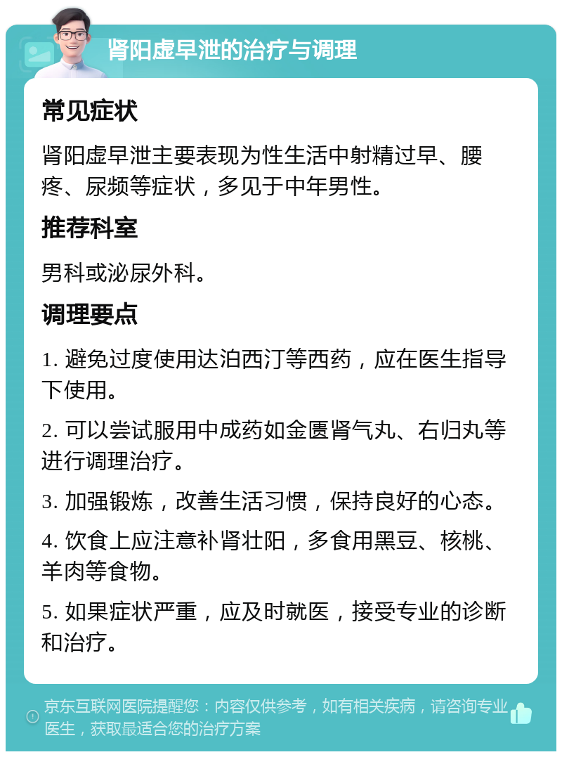 肾阳虚早泄的治疗与调理 常见症状 肾阳虚早泄主要表现为性生活中射精过早、腰疼、尿频等症状，多见于中年男性。 推荐科室 男科或泌尿外科。 调理要点 1. 避免过度使用达泊西汀等西药，应在医生指导下使用。 2. 可以尝试服用中成药如金匮肾气丸、右归丸等进行调理治疗。 3. 加强锻炼，改善生活习惯，保持良好的心态。 4. 饮食上应注意补肾壮阳，多食用黑豆、核桃、羊肉等食物。 5. 如果症状严重，应及时就医，接受专业的诊断和治疗。