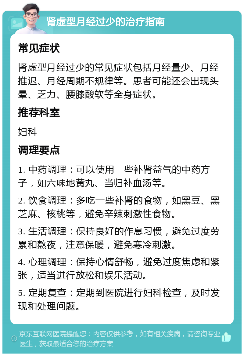 肾虚型月经过少的治疗指南 常见症状 肾虚型月经过少的常见症状包括月经量少、月经推迟、月经周期不规律等。患者可能还会出现头晕、乏力、腰膝酸软等全身症状。 推荐科室 妇科 调理要点 1. 中药调理：可以使用一些补肾益气的中药方子，如六味地黄丸、当归补血汤等。 2. 饮食调理：多吃一些补肾的食物，如黑豆、黑芝麻、核桃等，避免辛辣刺激性食物。 3. 生活调理：保持良好的作息习惯，避免过度劳累和熬夜，注意保暖，避免寒冷刺激。 4. 心理调理：保持心情舒畅，避免过度焦虑和紧张，适当进行放松和娱乐活动。 5. 定期复查：定期到医院进行妇科检查，及时发现和处理问题。