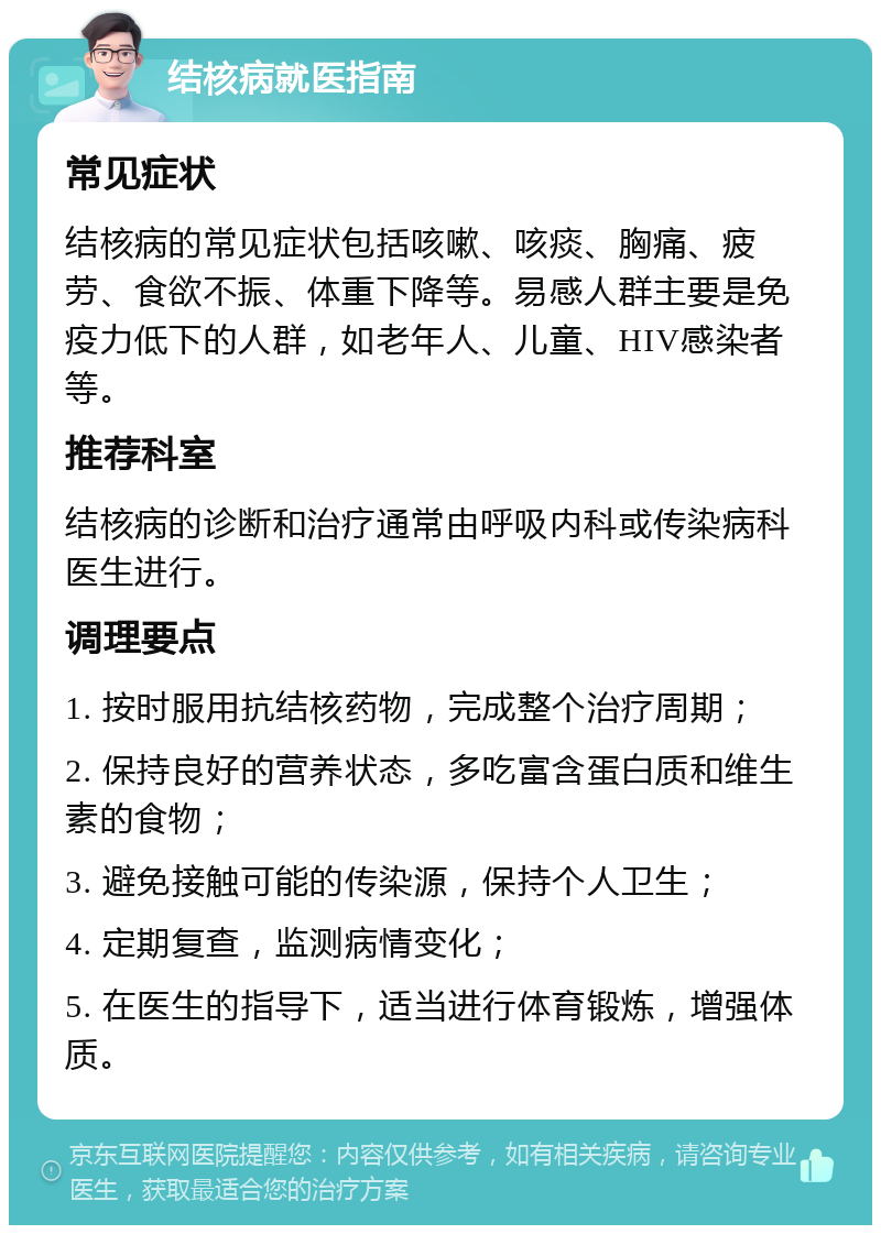 结核病就医指南 常见症状 结核病的常见症状包括咳嗽、咳痰、胸痛、疲劳、食欲不振、体重下降等。易感人群主要是免疫力低下的人群，如老年人、儿童、HIV感染者等。 推荐科室 结核病的诊断和治疗通常由呼吸内科或传染病科医生进行。 调理要点 1. 按时服用抗结核药物，完成整个治疗周期； 2. 保持良好的营养状态，多吃富含蛋白质和维生素的食物； 3. 避免接触可能的传染源，保持个人卫生； 4. 定期复查，监测病情变化； 5. 在医生的指导下，适当进行体育锻炼，增强体质。