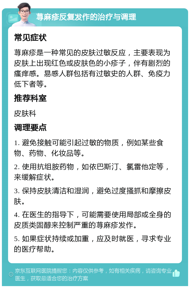 荨麻疹反复发作的治疗与调理 常见症状 荨麻疹是一种常见的皮肤过敏反应，主要表现为皮肤上出现红色或皮肤色的小疹子，伴有剧烈的瘙痒感。易感人群包括有过敏史的人群、免疫力低下者等。 推荐科室 皮肤科 调理要点 1. 避免接触可能引起过敏的物质，例如某些食物、药物、化妆品等。 2. 使用抗组胺药物，如依巴斯汀、氯雷他定等，来缓解症状。 3. 保持皮肤清洁和湿润，避免过度搔抓和摩擦皮肤。 4. 在医生的指导下，可能需要使用局部或全身的皮质类固醇来控制严重的荨麻疹发作。 5. 如果症状持续或加重，应及时就医，寻求专业的医疗帮助。