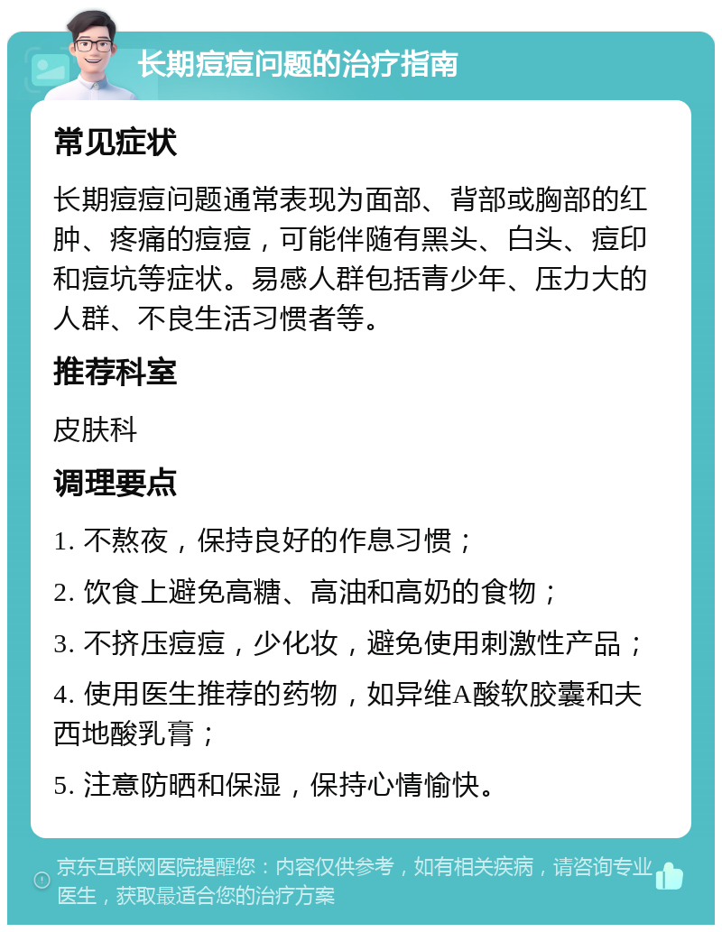 长期痘痘问题的治疗指南 常见症状 长期痘痘问题通常表现为面部、背部或胸部的红肿、疼痛的痘痘，可能伴随有黑头、白头、痘印和痘坑等症状。易感人群包括青少年、压力大的人群、不良生活习惯者等。 推荐科室 皮肤科 调理要点 1. 不熬夜，保持良好的作息习惯； 2. 饮食上避免高糖、高油和高奶的食物； 3. 不挤压痘痘，少化妆，避免使用刺激性产品； 4. 使用医生推荐的药物，如异维A酸软胶囊和夫西地酸乳膏； 5. 注意防晒和保湿，保持心情愉快。