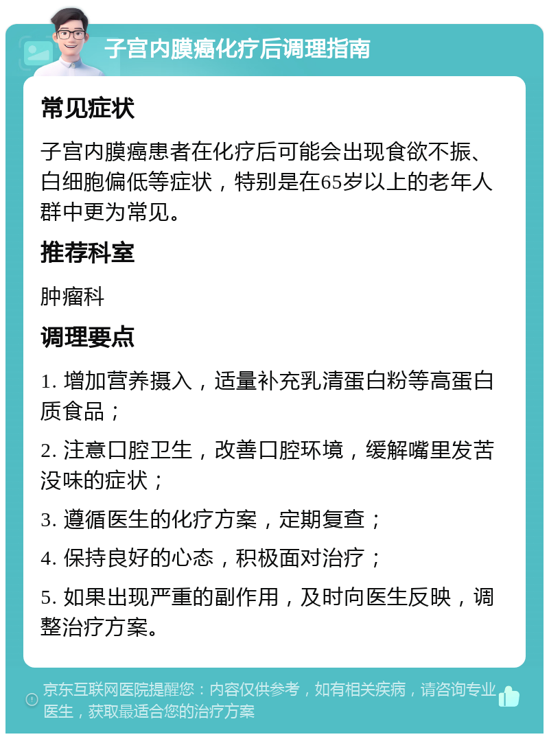 子宫内膜癌化疗后调理指南 常见症状 子宫内膜癌患者在化疗后可能会出现食欲不振、白细胞偏低等症状，特别是在65岁以上的老年人群中更为常见。 推荐科室 肿瘤科 调理要点 1. 增加营养摄入，适量补充乳清蛋白粉等高蛋白质食品； 2. 注意口腔卫生，改善口腔环境，缓解嘴里发苦没味的症状； 3. 遵循医生的化疗方案，定期复查； 4. 保持良好的心态，积极面对治疗； 5. 如果出现严重的副作用，及时向医生反映，调整治疗方案。