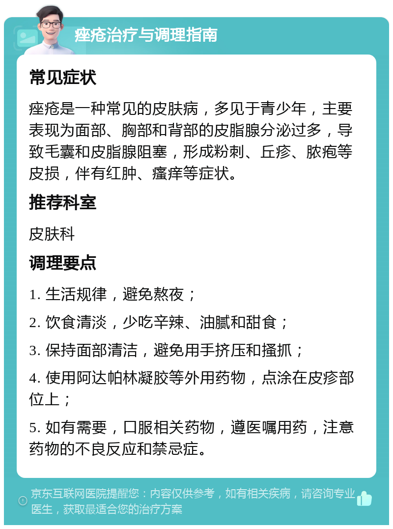 痤疮治疗与调理指南 常见症状 痤疮是一种常见的皮肤病，多见于青少年，主要表现为面部、胸部和背部的皮脂腺分泌过多，导致毛囊和皮脂腺阻塞，形成粉刺、丘疹、脓疱等皮损，伴有红肿、瘙痒等症状。 推荐科室 皮肤科 调理要点 1. 生活规律，避免熬夜； 2. 饮食清淡，少吃辛辣、油腻和甜食； 3. 保持面部清洁，避免用手挤压和搔抓； 4. 使用阿达帕林凝胶等外用药物，点涂在皮疹部位上； 5. 如有需要，口服相关药物，遵医嘱用药，注意药物的不良反应和禁忌症。