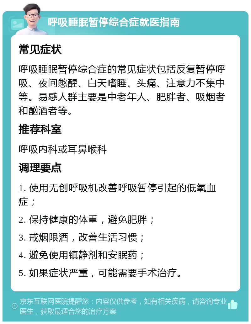 呼吸睡眠暂停综合症就医指南 常见症状 呼吸睡眠暂停综合症的常见症状包括反复暂停呼吸、夜间憋醒、白天嗜睡、头痛、注意力不集中等。易感人群主要是中老年人、肥胖者、吸烟者和酗酒者等。 推荐科室 呼吸内科或耳鼻喉科 调理要点 1. 使用无创呼吸机改善呼吸暂停引起的低氧血症； 2. 保持健康的体重，避免肥胖； 3. 戒烟限酒，改善生活习惯； 4. 避免使用镇静剂和安眠药； 5. 如果症状严重，可能需要手术治疗。