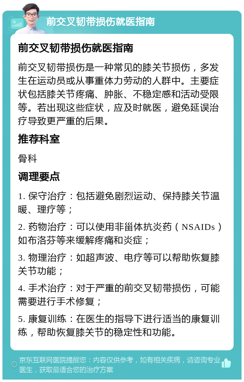 前交叉韧带损伤就医指南 前交叉韧带损伤就医指南 前交叉韧带损伤是一种常见的膝关节损伤，多发生在运动员或从事重体力劳动的人群中。主要症状包括膝关节疼痛、肿胀、不稳定感和活动受限等。若出现这些症状，应及时就医，避免延误治疗导致更严重的后果。 推荐科室 骨科 调理要点 1. 保守治疗：包括避免剧烈运动、保持膝关节温暖、理疗等； 2. 药物治疗：可以使用非甾体抗炎药（NSAIDs）如布洛芬等来缓解疼痛和炎症； 3. 物理治疗：如超声波、电疗等可以帮助恢复膝关节功能； 4. 手术治疗：对于严重的前交叉韧带损伤，可能需要进行手术修复； 5. 康复训练：在医生的指导下进行适当的康复训练，帮助恢复膝关节的稳定性和功能。