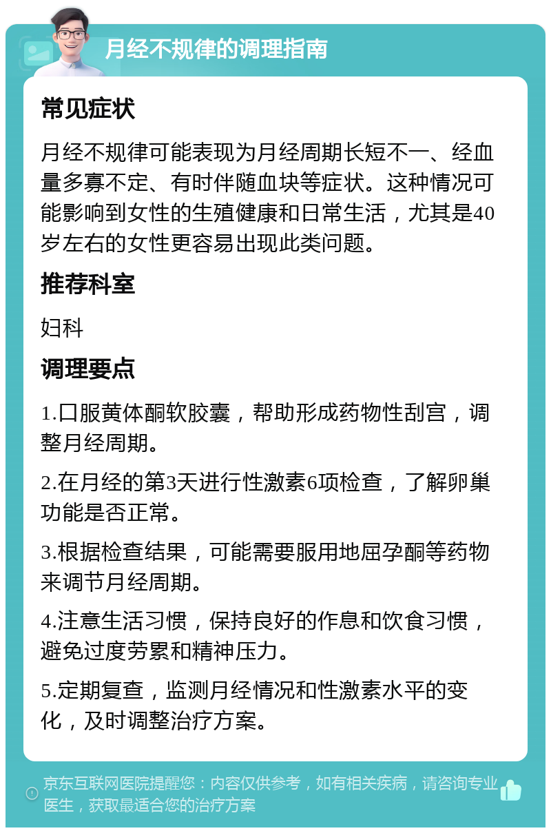 月经不规律的调理指南 常见症状 月经不规律可能表现为月经周期长短不一、经血量多寡不定、有时伴随血块等症状。这种情况可能影响到女性的生殖健康和日常生活，尤其是40岁左右的女性更容易出现此类问题。 推荐科室 妇科 调理要点 1.口服黄体酮软胶囊，帮助形成药物性刮宫，调整月经周期。 2.在月经的第3天进行性激素6项检查，了解卵巢功能是否正常。 3.根据检查结果，可能需要服用地屈孕酮等药物来调节月经周期。 4.注意生活习惯，保持良好的作息和饮食习惯，避免过度劳累和精神压力。 5.定期复查，监测月经情况和性激素水平的变化，及时调整治疗方案。