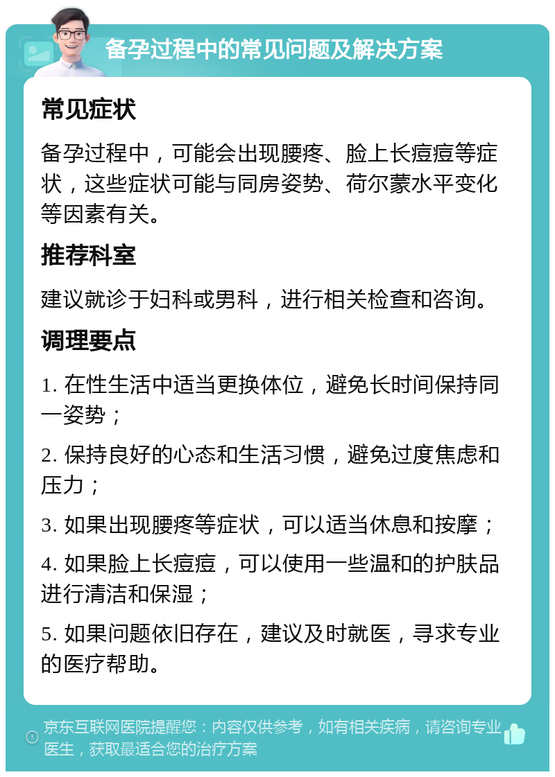 备孕过程中的常见问题及解决方案 常见症状 备孕过程中，可能会出现腰疼、脸上长痘痘等症状，这些症状可能与同房姿势、荷尔蒙水平变化等因素有关。 推荐科室 建议就诊于妇科或男科，进行相关检查和咨询。 调理要点 1. 在性生活中适当更换体位，避免长时间保持同一姿势； 2. 保持良好的心态和生活习惯，避免过度焦虑和压力； 3. 如果出现腰疼等症状，可以适当休息和按摩； 4. 如果脸上长痘痘，可以使用一些温和的护肤品进行清洁和保湿； 5. 如果问题依旧存在，建议及时就医，寻求专业的医疗帮助。