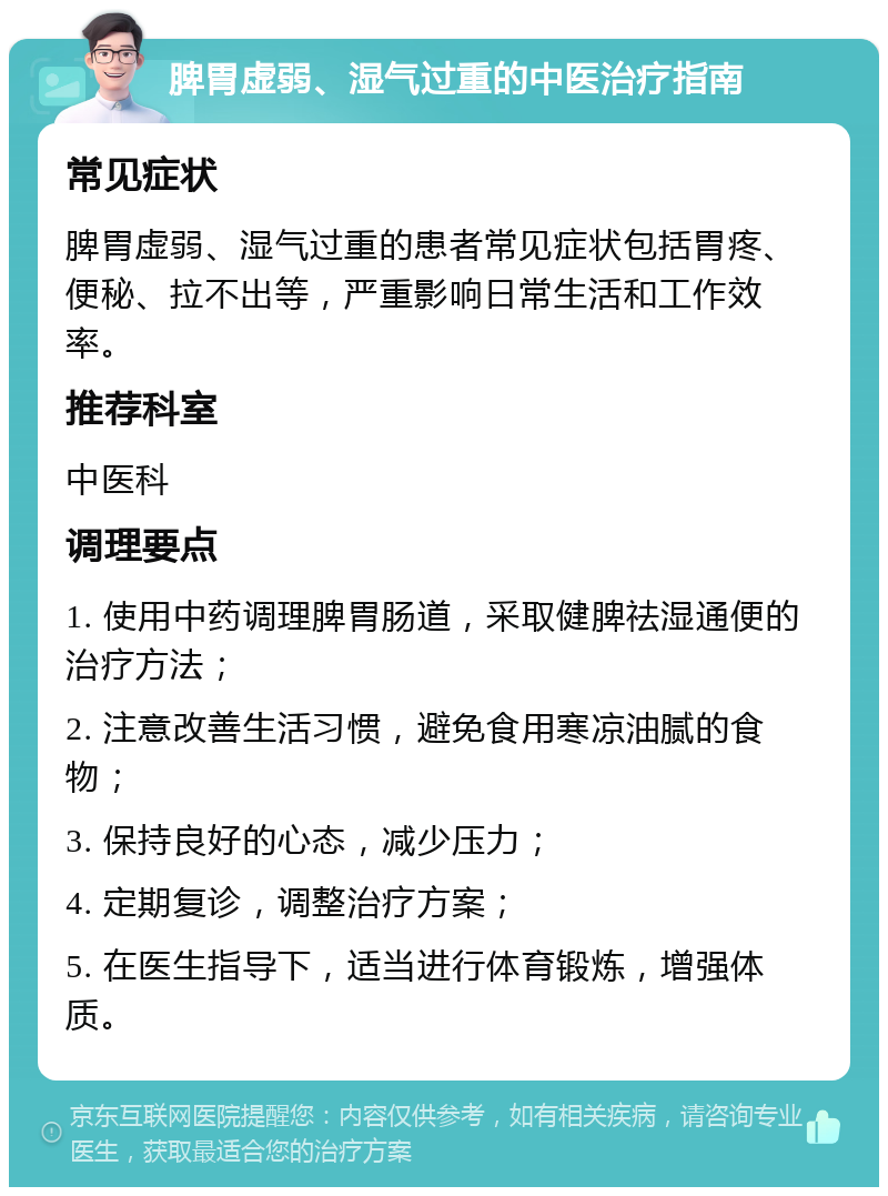 脾胃虚弱、湿气过重的中医治疗指南 常见症状 脾胃虚弱、湿气过重的患者常见症状包括胃疼、便秘、拉不出等，严重影响日常生活和工作效率。 推荐科室 中医科 调理要点 1. 使用中药调理脾胃肠道，采取健脾祛湿通便的治疗方法； 2. 注意改善生活习惯，避免食用寒凉油腻的食物； 3. 保持良好的心态，减少压力； 4. 定期复诊，调整治疗方案； 5. 在医生指导下，适当进行体育锻炼，增强体质。