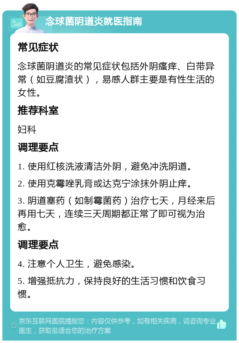 念球菌阴道炎就医指南 常见症状 念球菌阴道炎的常见症状包括外阴瘙痒、白带异常（如豆腐渣状），易感人群主要是有性生活的女性。 推荐科室 妇科 调理要点 1. 使用红核洗液清洁外阴，避免冲洗阴道。 2. 使用克霉唑乳膏或达克宁涂抹外阴止痒。 3. 阴道塞药（如制霉菌药）治疗七天，月经来后再用七天，连续三天周期都正常了即可视为治愈。 调理要点 4. 注意个人卫生，避免感染。 5. 增强抵抗力，保持良好的生活习惯和饮食习惯。