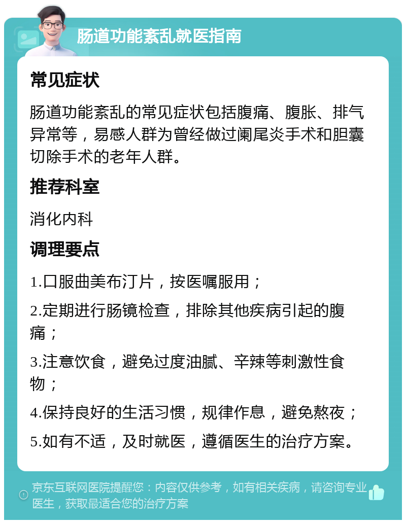 肠道功能紊乱就医指南 常见症状 肠道功能紊乱的常见症状包括腹痛、腹胀、排气异常等，易感人群为曾经做过阑尾炎手术和胆囊切除手术的老年人群。 推荐科室 消化内科 调理要点 1.口服曲美布汀片，按医嘱服用； 2.定期进行肠镜检查，排除其他疾病引起的腹痛； 3.注意饮食，避免过度油腻、辛辣等刺激性食物； 4.保持良好的生活习惯，规律作息，避免熬夜； 5.如有不适，及时就医，遵循医生的治疗方案。